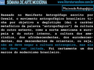 Movimento Antropofágico Baseado no Manifesto Antropófago escrito por Oswald, o movimento antropofágico brasileiro ti-nha por objetivo a deglutição (daí o caráter metafórico da palavra "antropofágico") da cultura do outro externo, como a norte americana e euro-peia e do outro interno, a cultura dos ame-ríndios, dos afrodescendentes, dos eurodescen-dentes, dos descendentes de orientais, ou seja,  não se deve negar a cultura estrangeira, mas ela não deve ser imitada . Foi certamente um dos marcos do modernismo brasileiro. 