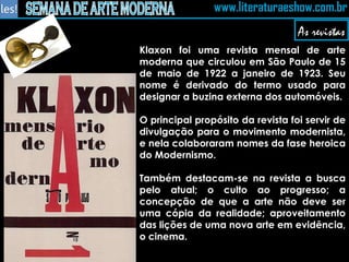 As revistas Klaxon foi uma revista mensal de arte moderna que circulou em São Paulo de 15 de maio de 1922 a janeiro de 1923. Seu nome é derivado do termo usado para designar a buzina externa dos automóveis. O principal propósito da revista foi servir de divulgação para o movimento modernista, e nela colaboraram nomes da fase heroica do Modernismo. Também destacam-se na revista a busca pelo atual; o culto ao progresso; a concepção de que a arte não deve ser uma cópia da realidade; aproveitamento das lições de uma nova arte em evidência, o cinema. 