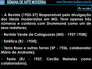 A Revista (1925-27) Responsável pela divulgação dos ideais modernistas em MG. Teve apenas três números e contava com Drummond como um de seus redatores; Revista Verde de Cataguazes (MG - 1927-1928); Estética (RJ - 1924); Terra Roxa e outras Terras (SP - 1926, colaborador Mário de Andrade); Festa (RJ - 1927, Cecília Meireles como colaboradora). As revistas 