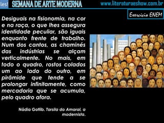 Desiguais na fisionomia, na cor e na raça, o que lhes assegura identidade peculiar, são iguais enquanto frente de trabalho. Num dos cantos, as chaminés das indústrias se alçam verticalmente. No mais, em todo o quadro, rostos colados um ao lado do outro, em pirâmide que tende a se prolongar infinitamente, como mercadoria que se acumula, pelo quadro afora. Nádia Gotlib.  Tarsila do Amaral, a modernista . Exercício ENEM 
