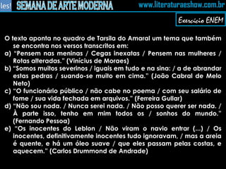O texto aponta no quadro de Tarsila do Amaral um tema que também se encontra nos versos transcritos em: a) “Pensem nas meninas / Cegas inexatas / Pensem nas mulheres / Rotas alteradas.” (Vinícius de Moraes) b) “Somos muitos severinos / iguais em tudo e na sina: / a de abrandar estas pedras / suando-se muito em cima.” (João Cabral de Melo Neto) c) “O funcionário público / não cabe no poema / com seu salário de fome / sua vida fechada em arquivos.” (Ferreira Gullar) d) “Não sou nada. / Nunca serei nada. / Não posso querer ser nada. / À parte isso, tenho em mim todos os / sonhos do mundo.” (Fernando Pessoa) e) “Os inocentes do Leblon / Não viram o navio entrar (...) / Os inocentes, definitivamente inocentes tudo ignoravam, / mas a areia é quente, e há um óleo suave / que eles passam pelas costas, e aquecem.” (Carlos Drummond de Andrade)   Exercício ENEM 