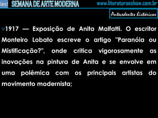 1917 — Exposição de Anita Malfatti. O escritor Monteiro Lobato escreve o artigo "Paranóia ou Mistificação?", onde critica vigorosamente as inovações na pintura de Anita e se envolve em uma polêmica com os principais artistas do movimento modernista;  Antecedentes históricos 