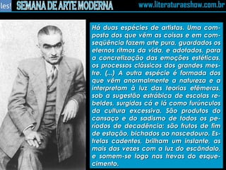 Há duas espécies de artistas. Uma com-posta dos que vêm as coisas e em com-seqüência fazem arte pura, guardados os eternos ritmos da vida, e adotados, para a concretização das emoções estéticas, os processos clássicos dos grandes mes-tre. (...) A outra espécie é formada dos que vêm anormalmente a natureza e a interpretam à luz das teorias efêmeras, sob a sugestão estrábica de escolas re-beldes, surgidas cá e lá como furúnculos da cultura excessiva. São produtos do cansaço e do sadismo de todos os pe-ríodos de decadência; são frutos de fim de estação, bichados ao nascedouro. Es-trelas cadentes, brilham um instante, as mais das vezes com a luz do escândalo, e somem-se logo nas trevas do esque-cimento. 