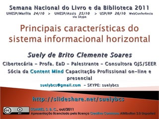 Suely de Brito Clemente Soares Cibertecária - Profa. EaD – Palestrante – Consultora OJS/SEER Sócia da  Content Mind  Capacitação Profissional on-line e presencial [email_address]   - SKYPE: suelybcs http://slideshare.net/suelybcs   Semana Nacional do Livro e da Biblioteca 2011 UNESP/Marília  24/10   >  UNESP/Assis  25/10   >  USP/RP  26/10   WebConferência via Skype   SOARES, S. B. C ., out/2011    Apresentação licenciada pela licença  Creative Commons  Attribution 3.0 Unported 