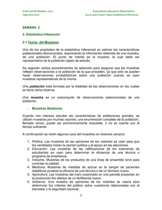 Enith Cecilia Niebles Lara
Ingeniera Civil

Especialista educación Matemática
Curso para hacer clase Estadística Inferencial

SEMANA 2
2. Estadística Inferencial
2.1 Teoría del Muestreo
Uno de los propósitos de la estadística inferencial es estimar las características
poblacionales desconocidas, examinando la información obtenida de una muestra,
de una población. El punto de interés es la muestra, la cual debe ser
representativa de la población objeto de estudio.
Se seguirán ciertos procedimientos de selección para asegurar que las muestras
reflejen observaciones a la población de la que proceden, ya que sólo se pueden
hacer observaciones probabilísticas sobre una población cuando se usan
muestras representativas de la misma.
Una población está formada por la totalidad de las observaciones en las cuales
se tiene cierta observa.
Una muestra es un subconjunto de observaciones seleccionadas de una
población.
-

Muestras Aleatorias

Cuando nos interesa estudiar las características de poblaciones grandes, se
utilizan muestras por muchas razones; una enumeración completa de la población,
llamada censo, puede ser económicamente imposible, o no se cuenta con el
tiempo suficiente.
A continuación se verán algunos usos del muestreo en diversos campos:
1. Política. Las muestras de las opiniones de los votantes se usan para que
los candidatos midan la opinión pública y el apoyo en las elecciones.
2. Educación. Las muestras de las calificaciones de los exámenes de
estudiantes se usan para determinar la eficiencia de una técnica o
programa de enseñanza.
3. Industria. Muestras de los productos de una línea de ensamble sirve para
controlar la calidad.
4. Medicina. Muestras de medidas de azúcar en la sangre de pacientes
diabéticos prueban la eficacia de una técnica o de un fármaco nuevo.
5. Agricultura. Las muestras del maíz cosechado en una parcela proyectan en
la producción los efectos de un fertilizante nuevo.
6. Gobierno. Una muestra de opiniones de los votantes se usaría para
determinar los criterios del público sobre cuestiones relacionadas con el
bienestar y la seguridad nacional.
1

 