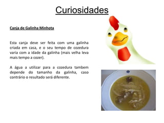 CuriosidadesCanja de Galinha MinhotaEsta canja deve ser feita com uma galinha criada em casa, e o seu tempo de cozedura varia com a idade da galinha (mais velha leva mais tempo a cozer). A água a utilizar para a cozedura tambem depende do tamanho da galinha, caso contrário o resultado será diferente.