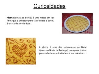 CuriosidadesAletria (do árabe al-irtiâ) é uma massa em fios finos que é utilizado para fazer sopas e doces, é o caso da aletria doce.A aletria é uma das sobremesas de Natal típicas do Norte de Portugal, que quase toda a gente sabe fazer, e todos tem a sua maneira...