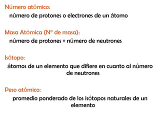 N ú mero at ó mico:   n ú mero de protones o electrones de un  á tomo Masa At ó mica (N° de masa):   n ú mero de protones + n ú mero de neutrones Is ó topo:   á tomos de un elemento que difiere en cuanto al n ú mero de neutrones Peso at ó mico:   promedio ponderado de los is ó topos naturales de un elemento 