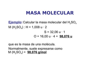 MASA MOLECULAR Ejemplo :   Calcular la masa molecular del H 2 SO 4   M (H 2 SO 4 ) : H = 1,008 u · 2    S = 32,06 u · 1    O = 16,00 u · 4 =  98,076 u que es la masa de una molécula. Normalmente, suele expresarse como M (H 2 SO 4 ) =  98,076 g/mol 