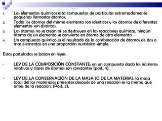 Los elementos químicos esta compuestos de partículas extremadamente pequeñas llamadas átomos. Todos los átomos del mismo elemento son identicos y los átomos de diferentes elementos son distintos. Los átomos no se crean ni  se destruyen en las reacciones químicas, ningún átomo de un elemento se convierte en átomo de otro elemento Un compuesto químico es el resultado de la combinación de átomos de dos o mas elementos en una proporción numérica simple. Estos postulados se basan en leyes. LEY DE LA COMPOSICIÓN CONSTANTE: en un compuesto dado los números relativos y clases de átomos son constantes (post. 4). LEY DE LA CONSERVACIÓN DE LA MASA (O DE LA MATERIA): la masa total del los materiales presentes después de una reacción es la misma que antes de la reacción. (Post. 3). 