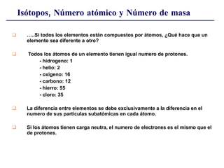 Isótopos, Número atómico y Número de masa … ..Si todos los elementos están compuestos por átomos, ¿Qué hace que un elemento sea diferente a otro?  Todos los átomos de un elemento tienen igual numero de protones. - hidrogeno: 1 - helio: 2  - oxigeno: 16 - carbono: 12 - hierro: 55 - cloro: 35 La diferencia entre elementos se debe exclusivamente a la diferencia en el numero de sus partículas subatómicas en cada átomo. Si los átomos tienen carga neutra, el numero de electrones es el mismo que el de protones. 