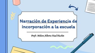 Narración de Experiencia de
incorporación a la escuela
Profr. Milton Alberto Naal Huchin
 