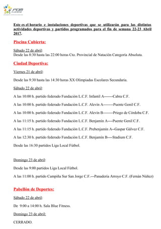 Este es el horario e instalaciones deportivas que se utilizarán para las distintas
actividades deportivas y partidos programados para el fin de semana 22-23 Abril
2017.
Piscina Cubierta:
Sábado 22 de abril:
Desde las 8:30 hasta las 22:00 horas Cto. Provincial de Natación Categoría Absoluta.
Ciudad Deportiva:
Viernes 21 de abril:
Desde las 9:30 hasta las 14:30 horas XX Olimpiadas Escolares Secundaria.
Sábado 22 de abril:
A las 10:00 h. partido federado Fundación L.C.F. Infantil A-------Cabra C.F.
A las 10:00 h. partido federado Fundación L.C.F. Alevín A--------Puente Genil C.F.
A las 10:00 h. partido federado Fundación L.C.F. Alevín B--------Priego de Córdoba C.F.
A las 11:15 h. partido federado Fundación L.C.F. Benjamín A----Puente Genil C.F.
A las 11:15 h. partido federado Fundación L.C.F. Prebenjamín A--Gaspar Gálvez C.F.
A las 12:30 h. partido federado Fundación L.C.F. Benjamín B----Stadium C.F.
Desde las 16:30 partidos Liga Local Fútbol.
Domingo 23 de abril:
Desde las 9:00 partidos Liga Local Fútbol.
A las 11:00 h. partido Campiña Sur San Jorge C.F.---Panadería Arroyo C.F. (Fernán Núñez)
Pabellón de Deportes:
Sábado 22 de abril:
De 9:00 a 14:00 h. Sala Blue Fitness.
Domingo 23 de abril:
CERRADO.
 