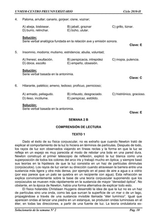 UNMSM-CENTRO PREUNIVERSITARIO Ciclo 2010-II
Solucionario de la semana Nº 2 Pág. 10
4. Paloma, arrullar; canario, gorjear; cisne, voznar;
A) abeja, bisbisear. B) jabalí, graznar C) grillo, tiznar.
D) burro, relinchar. E) búho, ulular.
Solución:
Serie verbal analógica fundada en la relación ave y emisión sonora.
Clave: E
5. Insomnio, modorra; mutismo, estridencia; abulia, voluntad;
A) frenesí, exultación. B) perspicacia, intrepidez C) inopia, pulencia.
D) óbice, escollo E) empeño, obsesión.
Solución:
Serie verbal basada en la antonimia.
Clave: C
6. Hilarante, patético; ameno, tedioso; proficuo, pernicioso;
A) armado, peliagudo. B) infausto, desgraciado. C) histriónico, gracioso.
D) ileso, incólume. E) perspicaz, estólido.
Solución:
Serie verbal basada en la antonimia.
Clave: E
SEMANA 2 B
COMPRENSIÓN DE LECTURA
TEXTO 1
Dado el éxito de su física corpuscular, no es extraño que cuando Newton trató de
explicar el comportamiento de la luz lo hiciera en términos de partículas. Después de todo,
los rayos de luz son observados viajando en líneas rectas y la forma en que la luz se
refleja en un espejo es muy parecida al modo de rebotar una bola en una pared dura.
Newton construyó el primer telescopio de reflexión, explicó la luz blanca como una
superposición de todos los colores del arco iris y trabajó mucho en óptica; y siempre basó
sus teorías en la hipótesis de que la luz consistía en un haz de partículas diminutas
(corpúsculos). Los rayos de luz varían su dirección cuando atraviesan la barrera entre una
sustancia más ligera y otra más densa, por ejemplo en el paso de aire a agua o a vidrio
(por eso parece que un palo se quiebra en un recipiente con agua). Esta refracción se
explica convincentemente sobre la base de una teoría corpuscular suponiendo que los
corpúsculos se mueven más rápidamente en la sustancia de mayor “densidad óptica”. No
obstante, en la época de Newton, había una forma alternativa de explicar todo esto.
El físico holandés Christiaan Huygens desarrolló la idea de que la luz no es un haz
de partículas sino una onda, como las que surcan la superficie de un mar o de un lago,
propagándose a través de una sustancia invisible llamada “éter lumínico”. Igual que
aparecen ondas al lanzar una piedra en un estanque, se producen ondas luminosas en el
éter, en todas las direcciones, a partir de una fuente de luz. La teoría ondulatoria ex-
 