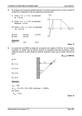UNMSM-CENTRO PREUNIVERSITARIO Ciclo 2010-II
Solucionario de la semana Nº 2 Pág. 100
10
0
-10
2 4 8 12
t(s)
x(m)
5. En la figura se muestra la gráfica posición (x) versus tiempo (t) de un móvil. Indicar la
verdad (V) o falsedad (F) de las siguientes proposiciones.
I) Entre t = 0 y t = 4 s la velocidad
es + 5 m/s.
II) Entre t = 3 y t = 8 s la velocidad
Media es + 5 m/s.
III) Entre t = 8 s y t = 12 s la velocidad
es –2,5 m/s.
A) FVV B) FFV C) VFV
D) VVV E) FFF
Solución:
I) V II) F III) V
Clave: C
6. Un automóvil con MRU se aleja de una pared con rapidez V=20m/s. En el instante
mostrado, el chofer toca el claxon durante un pequeño intervalo de tiempo ¿Qué
distancia recorre el auto desde el instante mostrado hasta que el chofer escucha el
eco?
(Vsonido= 320m/s)
A) 1m
B) 1,1 m
C) 1,2 m
D) 1,3 m
E) 1,5 m
Solución:
m3,1d
:totanpor
s065,0t,entonces,t320)t1210(10d
t20d
auto
sonido
auto



Clave: D
10 m
37
0
V
 