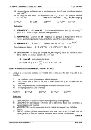 UNMSM-CENTRO PREUNIVERSITARIO Ciclo 2010-II
Solucionario de la semana Nº 2 Pág. 114
III. La energía que se liberan por la desintegración de 0,5 g de potasio radioactivo
es 4,5x 013
J
IV. Si 10 kg de aire eleva su temperatura de 30°C a 60°C es porque absorbe
5,1x103
cal. Dato: c = 3 x 108
m/s. ce aire = 0,17 cal/g°C )
A) VVVV B) VVFF C) FVVF A) FVVV A) FFVF
Solución:
I. VERDADERO: Q = m ce ΔT , donde las unidades son: m = (g), ce = cal/g°C
y ΔT = °C . Si ce = J/g°C , el calos se expresa en J.
II. VERDADERO: Cuando el ΔT negativo, es porque la temperatura final es
menor que la temperatura inicial, el sistema se enfría perdiendo calor.
III. VERDADERO: E = m x c2
donde : m = 5 x 10–4
kg 1 J =
s
mkg 2
Reemplazando datos: E = 5 x 10–4
kg x (3 x 108
m/s)2
= 4,5x 013
J
IV. VERDADERO: Si 10 kg de aire (ce = 0,17 cal/g°C ) eleva su temperatura de
30°C a 60°C es porque absorbe 5,1x103
cal.
Q = m ce ΔT reemplazando datos
Q = 1,0 x 104
g x 0,17 Cx
Cg
cal


30 = 5,1 x 10 4
cal
Clave: A
EJERCICIOS DE REFORZAMIENTO PARA LA CASA
1.- Marque la secuencia correcta de verdad (V) o falsedad (F) con respecto a las
mezclas.
I) se clasifican como homogéneas y heterogéneas.
II) Se forman por la adición de dos o mas sustancias y su composición es
variable.
III) sus componentes se pueden separar mediante métodos físicos
IV) siempre presentan una sola fase
A) VFFV B) VFVF C) FVVF D) FFVV E) VVVF
Solución:
I) VERDADERO: se clasifican como homogéneas y heterogéneas.
II) VERDADERO: las mezclas se forman por la adición de dos o más sustancias y
su composición es variable
III) VERDADERO: Los componentes de una mezcla se separan por métodos
físicos.
IV) FALSO: La homogéneas presentan una sola fase como el alcohol medicinal, las
heterogéneas, como una sopa de verduras, están en dos o más fases.
Clave: E
 