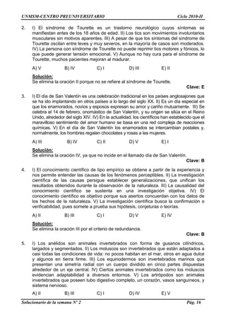 UNMSM-CENTRO PREUNIVERSITARIO Ciclo 2010-II
Solucionario de la semana Nº 2 Pág. 16
2. I) El síndrome de Tourette es un trastorno neurológico cuyos síntomas se
manifiestan antes de los 18 años de edad. II) Los tics son movimientos involuntarios
musculares sin motivos aparentes. III) A pesar de que los síntomas del síndrome de
Tourette oscilan entre leves y muy severos, en la mayoría de casos son moderados.
IV) La persona con síndrome de Tourette no puede reprimir tics motores y fónicos, lo
que puede generar tensión emocional. V) Aunque no hay cura para el síndrome de
Tourette, muchos pacientes mejoran al madurar.
A) V B) IV C) I D) III E) II
Solución:
Se elimina la oración II porque no se refiere al síndrome de Tourette.
Clave: E
3. I) El día de San Valentín es una celebración tradicional en los países anglosajones que
se ha ido implantando en otros países a lo largo del siglo XX. II) Es un día especial en
que los enamorados, novios y esposos expresan su amor y cariño mutuamente. III) Se
celebra el 14 de febrero, onomástico de San Valentín, y su origen se sitúa en el Reino
Unido, alrededor del siglo XIV. IV) En la actualidad, los científicos han establecido que el
maravilloso sentimiento del amor humano se basa en una red compleja de reacciones
químicas. V) En el día de San Valentín los enamorados se intercambian postales y,
normalmente, los hombres regalan chocolates y rosas a las mujeres.
A) III B) IV C) II D) V E) I
Solución:
Se elimina la oración IV, ya que no incide en el llamado día de San Valentín.
Clave: B
4. I) El conocimiento científico de tipo empírico se obtiene a partir de la experiencia y
nos permite entender las causas de los fenómenos perceptibles. II) La investigación
científica de las causas persigue establecer generalizaciones, que unifican los
resultados obtenidos durante la observación de la naturaleza. III) La causalidad del
conocimiento científico se sustenta en una investigación objetiva. IV) El
conocimiento científico es objetivo porque sus asertos concuerdan con los datos de
los hechos de la naturaleza. V) La investigación científica busca la confirmación o
verificabilidad, pues somete a prueba sus hipótesis, conjeturas o teorías.
A) II B) III C) I D) V E) IV
Solución:
Se elimina la oración III por el criterio de redundancia.
Clave: B
5. I) Los anélidos son animales invertebrados con forma de gusanos cilíndricos,
largados y segmentados. II) Los moluscos son invertebrados que están adaptados a
casi todas las condiciones de vida: no pocos habitan en el mar, otros en agua dulce
y algunos en tierra firme. III) Los equinodermos son invertebrados marinos que
presentan una simetría radial con un cuerpo dividido en cinco partes dispuestas
alrededor de un eje central. IV) Ciertos animales invertebrados como los moluscos
evidencian adaptabilidad a diversos entornos. V) Los artrópodos son animales
invertebrados que poseen tubo digestivo completo, un corazón, vasos sanguíneos, y
sistema nervioso.
A) II B) III C) I D) IV E) V
 