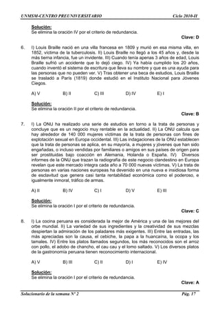 UNMSM-CENTRO PREUNIVERSITARIO Ciclo 2010-II
Solucionario de la semana Nº 2 Pág. 17
Solución:
Se elimina la oración IV por el criterio de redundancia.
Clave: D
6. I) Louis Braille nació en una villa francesa en 1809 y murió en esa misma villa, en
1852, víctima de la tuberculosis. II) Louis Braille no llegó a los 45 años y, desde la
más tierna infancia, fue un invidente. III) Cuando tenía apenas 3 años de edad, Louis
Braille sufrió un accidente que lo dejó ciego. IV) Ya había cumplido los 20 años,
cuando inventó el sistema de escritura que lleva su nombre y que es una ayuda para
las personas que no pueden ver. V) Tras obtener una beca de estudios, Louis Braille
se trasladó a París (1819) donde estudió en el Instituto Nacional para Jóvenes
Ciegos.
A) V B) II C) III D) IV E) I
Solución:
Se elimina la oración II por el criterio de redundancia.
Clave: B
7. I) La ONU ha realizado una serie de estudios en torno a la trata de personas y
concluye que es un negocio muy rentable en la actualidad. II) La ONU calcula que
hay alrededor de 140 000 mujeres víctimas de la trata de personas con fines de
explotación sexual en Europa occidental. III) Las indagaciones de la ONU establecen
que la trata de personas se aplica, en su mayoría, a mujeres y jóvenes que han sido
engañadas, o incluso vendidas por familiares o amigos en sus países de origen para
ser prostituidas bajo coacción en Alemania, Holanda o España. IV) Diversos
informes de la ONU que trazan la radiografía de este negocio clandestino en Europa
revelan que este mercado integra cada año a 70 000 nuevas víctimas. V) La trata de
personas en varias naciones europeas ha devenido en una nueva e insidiosa forma
de esclavitud que genera casi tanta rentabilidad económica como el poderoso, e
igualmente inmoral, tráfico de armas.
A) II B) IV C) I D) V E) III
Solución:
Se elimina la oración I por el criterio de redundancia.
Clave: C
8. I) La cocina peruana es considerada la mejor de América y una de las mejores del
orbe mundial. II) La variedad de sus ingredientes y la creatividad de sus mezclas
despiertan la admiración de los paladares más exigentes. III) Entre las entradas, las
más apreciadas son la causa, el cebiche, la papa a la huancaína, la ocopa y los
tamales. IV) Entre los platos llamados segundos, los más reconocidos son el arroz
con pollo, el adobo de chancho, el cau cau y el lomo saltado. V) Los diversos platos
de la gastronomía peruana tienen reconocimiento internacional.
A) V B) III C) II D) I E) IV
Solución:
Se elimina la oración I por el criterio de redundancia.
Clave: A
 