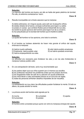 UNMSM-CENTRO PREUNIVERSITARIO Ciclo 2010-II
Solucionario de la semana Nº 2 Pág. 19
Solución:
La intención del hombre era buena, por ello se habla del gesto pletórico de bondad.
Por ello, el antónimo contextual es „vacío‟.
Clave: B
4. Resulta incompatible con el texto aseverar que la mariposa
A) debía esforzarse, sin ninguna ayuda, para salir por el pequeño orificio.
B) estaba dotada de la fuerza y energía suficientes para lograr su salida.
C) posee un cuerpo que contiene fluidos para el desarrollo de sus alas.
D) recibió la ayuda oportuna del hombre para lograr huir de su encierro.
E) fue perjudicada por la bondad del hombre que le facilitó la salida.
Solución:
La ayuda del hombre no fue oportuna, sino todo lo contrario.
Clave: D
5. Si el hombre se hubiese abstenido de hacer más grande el orificio del capullo,
entonces la mariposa
A) habría muerto asfixiada. B) sólo habría podido arrastrarse.
C) finalmente, habría podido volar. D) se habría quedado encerrada.
E) habría empequeñecido sus alas.
Solución:
La dificultad era necesaria para fortalecer las alas y con las alas fortalecidas la
mariposa hubiese podido volar.
Clave: C
6. En una extrapolación del texto, sería muy recomendable que
A) los padres dejen que sus niños superen por sí mismos sus escollos.
B) los profesores resuelvan los problemas antes que los propios alumnos.
C) los drogadictos traten de salir de su adicción sin ayuda profesional.
D) los niños lleven a cabo actividades lúdicas sin el concurso de reglas.
E) todas las personas enfrenten desafíos imposibles de ser resueltos.
Solución:
La extrapolación es muy clara: las dificultades pueden fortalecer la mente. Si todo se
allana, se puede atrofiar la mente.
Clave: A
7. La primera acción del hombre está signada por la
A) murria. B) curiosidad. C) apatía.
D) humanidad. E) piedad.
Solución:
El hombre sintió curiosidad porque quería ver cómo la mariposa emergía del capullo.
Clave: B
 