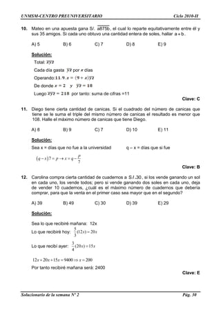UNMSM-CENTRO PREUNIVERSITARIO Ciclo 2010-II
Solucionario de la semana Nº 2 Pág. 30
10. Mateo en una apuesta gana S/. a875b, el cual lo reparte equitativamente entre él y
sus 35 amigos. Si cada uno obtuvo una cantidad entera de soles, hallar a b .
A) 5 B) 6 C) 7 D) 8 E) 9
Solución:
Total:
Cada día gasta por días
Operando:
De donde
Luego por tanto: suma de cifras =11
Clave: C
11. Diego tiene cierta cantidad de canicas. Si el cuadrado del número de canicas que
tiene se le suma el triple del mismo número de canicas el resultado es menor que
108. Halle el máximo número de canicas que tiene Diego.
A) 8 B) 9 C) 7 D) 10 E) 11
Solución:
Sea x = días que no fue a la universidad q – x = días que si fue
 7
7
p
q x p x q    
Clave: B
12. Carolina compra cierta cantidad de cuadernos a / .S 30, si los vende ganando un sol
en cada uno, los vende todos; pero si vende ganando dos soles en cada uno, deja
de vender 10 cuadernos, ¿cuál es el máximo número de cuadernos que debería
comprar, para que la venta en el primer caso sea mayor que en el segundo?
A) 39 B) 49 C) 30 D) 39 E) 29
Solución:
Sea lo que recibiré mañana: 12x
Lo que recibiré hoy:
5
(12 ) 20
3
x x
Lo que recibí ayer:
3
(20 ) 15
4
x x
12 20 15 9400 200x x x x    
Por tanto recibiré mañana será: 2400
Clave: E
 