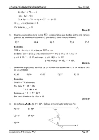 UNMSM-CENTRO PREUNIVERSITARIO Ciclo 2010-II
Solucionario de la semana Nº 2 Pág. 35
2x +3y+1  78……. 
–2x – 4y > –104
2x + 3y +1  78  – y > – 27  y < 27
SI max 26y  entonces x = 0
Por lo tanto max 25y 
Clave: C
6. Cuantos numerales de la forma 1m1 existen tales que dividido entre otro número
positivo, se obtiene un cociente 13 y el residuo toma su valor máximo.
A) 2 B) 4 C) 5 D) 6 E) 3
Solución:
, entonces
Se tiene: ; entonces ;
p = 8, 9, 10, 11, 12, 13, entonces p = 8: 14(8) – 1 = 111
p =13: 14(13) – 1= 182 – 1 = 181.
Clave: A
7. Determine el producto de cifras de un número que exceda en 13 a 14 veces la cifra
de las unidades
A) 35 B) 20 C) 22 D) 27 E) 25
Solución:
Sea el número
Por dato:
Entonces
Por tanto: Producto de cifras = 27.
Clave: D
8. En la figura, L1//L2. Si º < 90º. Calcule el menor valor entero de “x”.
A) 46º B) 45º
C) 44º D) 43º
E) 49º
x





2
1
 