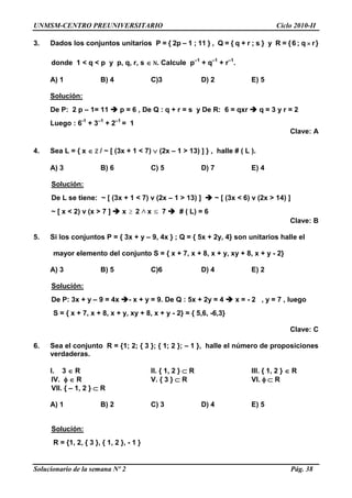 UNMSM-CENTRO PREUNIVERSITARIO Ciclo 2010-II
Solucionario de la semana Nº 2 Pág. 38
3. Dados los conjuntos unitarios P = { 2p – 1 ; 11 } , Q = { q + r ; s } y R = { 6 ; q  r}
donde 1 < q < p y p, q, r, s  N. Calcule p–1
+ q–1
+ r–1
.
A) 1 B) 4 C)3 D) 2 E) 5
Solución:
De P: 2 p – 1= 11  p = 6 , De Q : q + r = s y De R: 6 = qxr  q = 3 y r = 2
Luego : 6-1
+ 3–1
+ 2–1
= 1
Clave: A
4. Sea L = { x  Z / ~ [ (3x + 1 < 7)  (2x – 1 > 13) ] } , halle # ( L ).
A) 3 B) 6 C) 5 D) 7 E) 4
Solución:
De L se tiene: ~ [ (3x + 1 < 7) v (2x – 1 > 13) ]  ~ [ (3x < 6) v (2x > 14) ]
~ [ x < 2) v (x > 7 ]  x  2 x 7  # ( L) = 6
Clave: B
5. Si los conjuntos P = { 3x + y – 9, 4x } ; Q = { 5x + 2y, 4} son unitarios halle el
mayor elemento del conjunto S = { x + 7, x + 8, x + y, xy + 8, x + y - 2}
A) 3 B) 5 C)6 D) 4 E) 2
Solución:
De P: 3x + y – 9 = 4x - x + y = 9. De Q : 5x + 2y = 4  x = - 2 , y = 7 , luego
S = { x + 7, x + 8, x + y, xy + 8, x + y - 2} = { 5,6, -6,3}
Clave: C
6. Sea el conjunto R = {1; 2; { 3 }; { 1; 2 }; – 1 }, halle el número de proposiciones
verdaderas.
I. 3  R II. { 1, 2 }  R III. { 1, 2 }  R
IV.   R V. { 3 }  R VI.   R
VII. { – 1, 2 }  R
A) 1 B) 2 C) 3 D) 4 E) 5
Solución:
R = {1, 2, { 3 }, { 1, 2 }, - 1 }
 