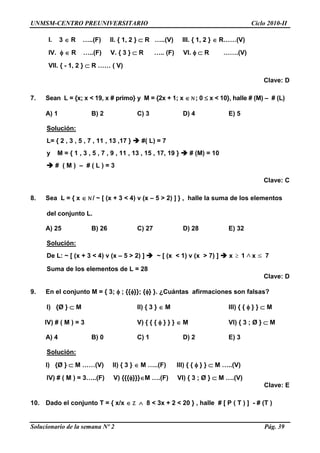 UNMSM-CENTRO PREUNIVERSITARIO Ciclo 2010-II
Solucionario de la semana Nº 2 Pág. 39
I. 3  R …..(F) II. { 1, 2 }  R …..(V) III. { 1, 2 }  R……(V)
IV.   R …..(F) V. { 3 }  R ….. (F) VI.   R …….(V)
VII. { - 1, 2 }  R …… ( V)
Clave: D
7. Sean L = {x; x < 19, x # primo} y M = {2x + 1; x  N; 0  x < 10}, halle # (M) – # (L)
A) 1 B) 2 C) 3 D) 4 E) 5
Solución:
L= { 2 , 3 , 5 , 7 , 11 , 13 ,17 }  #( L) = 7
y M = { 1 , 3 , 5 , 7 , 9 , 11 , 13 , 15 , 17, 19 }  # (M) = 10
 # ( M ) – # ( L ) = 3
Clave: C
8. Sea L = { x  N / ~ [ (x + 3 < 4) v (x – 5 > 2) ] } , halle la suma de los elementos
del conjunto L.
A) 25 B) 26 C) 27 D) 28 E) 32
Solución:
De L: ~ [ (x + 3 < 4) v (x – 5 > 2) ]  ~ [ (x < 1) v (x > 7) ]  x  1 x 7
Suma de los elementos de L = 28
Clave: D
9. En el conjunto M = { 3;  ; {{}}; {} }. ¿Cuántas afirmaciones son falsas?
I) {Ø }  M II) { 3 }  M III) { {  } }  M
IV) # ( M ) = 3 V) { { {  } } }  M VI) { 3 ; Ø }  M
A) 4 B) 0 C) 1 D) 2 E) 3
Solución:
I) {Ø }  M ……(V) II) { 3 }  M …..(F) III) { {  } }  M …..(V)
IV) # ( M ) = 3…..(F) V) {{{}}}M ….(F) VI) { 3 ; Ø }  M ….(V)
Clave: E
10. Dado el conjunto T = { x/x  Z  8 < 3x + 2 < 20 } , halle # [ P ( T ) ] - # (T )
 