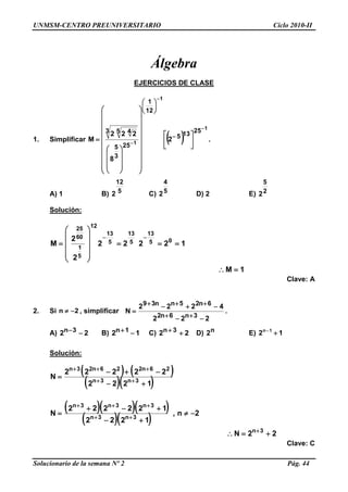 UNMSM-CENTRO PREUNIVERSITARIO Ciclo 2010-II
Solucionario de la semana Nº 2 Pág. 44
Álgebra
EJERCICIOS DE CLASE
1. Simplificar  
1
1
1
25135
12
1
25
3
5
3 5 4
2
8
222
M


 





































 






.
A) 1 B) 5
12
2 C) 5
4
2 D) 2 E) 2
5
2
Solución:
1M
12222
2
2
M 05
13
5
13
5
13
12
5
1
60
25
















Clave: A
2. Si 2n  , simplificar
222
4222
N
3n6n2
6n25nn39





.
A) 22 3n  B) 12 1n  C) 22 3n  D) n2 E) 12 1n

Solución:
   
  
   
  
22N
2n,
1222
122222
N
1222
22222
N
3n
3n3n
3n3n3n
3n3n
26n226n23n













Clave: C
 