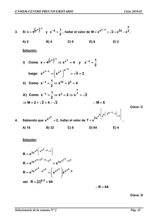 UNMSM-CENTRO PREUNIVERSITARIO Ciclo 2010-II
Solucionario de la semana Nº 2 Pág. 45
3. Si   ,
2
1
xy4x zx
1x
 

hallar el valor de 2
z
z2x xx2xM
zx


.
A) 2 B) 4 C) 6 D) 8 E) 2
Solución:
 
6M2422M
2x2x
2
1
xComo)iii
42x
2
1
xComo)ii
24xxluego
2
1
xy4x4xComo)i
2
z
z
xzx
x1x
zz
2z2z
x
xx
zxx
















Clave: C
4. Sabiendo que 2x
xx
x  , hallar el valor de















 

1
11xxx
x
x
x
x3
xT .
A) 16 B) 32 C) 8 D) 64 E) 4
Solución:
 
64R
642Rasi
xxxR
xxR
xR
3.2
3.xxx.x3
x3x3
x3
xxxxxx
xxx
xx
xxxxxxxxxx
1xxxxxx























Clave: D
 