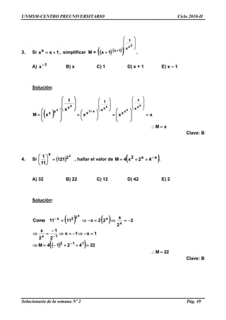 UNMSM-CENTRO PREUNIVERSITARIO Ciclo 2010-II
Solucionario de la semana Nº 2 Pág. 49
3. Si ,1xxx  simplificar M =    










xxx
1
1x
1x .
A) 1x B) x C) 1 D) x + 1 E) x – 1
Solución:
 
xM
xxx
x
1
xM
xx
xx
xx
x1
x
x x
1
x
x
1
x
x
xx



















































Clave: B
4. Si  
x
2
x
121
11
1






, hallar el valor de  xx2 42x4M  .
A) 32 B) 22 C) 12 D) 42 E) 2
Solución:
   
  
22M
224214M
1x1x
2
1
2
x
2
2
x
22x1111Como
112
1x
x
x22x
x









Clave: B
 