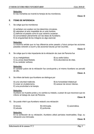 UNMSM-CENTRO PREUNIVERSITARIO Ciclo 2010-II
Solucionario de la semana Nº 2 Pág. 5
Solución:
En las montañas se inventó la herejía de los monótonos.
Clave: D
E. ÍTEMS DE INFERENCIA
7. Se colige que los monótonos
A) soñaban con acabar con los laberintos circulares.
B) valoraban el acto irrepetible de un solo hombre.
C) definían el pasado como lo que volverá a acaecer.
D) concordaban plenamente con las ideas de Aureliano.
E) la singularidad de los milagros es algo esencial.
Solución:
La doctrina señala que no hay diferencia entre pasado y futuro porque las acciones
pasadas volverán a ocurrir y las acciones futuras ya han ocurrido.
Clave: C
8. Se colige que lo más impactante de la refutación de Juan de Panonia fue
A) su inteligibilidad. B) su estilo lúdico.
C) su prosa desenfadada. D) la abundancia de citas.
E) su carácter verboso.
Solución:
El carácter pulcro de la refutación fue concluyente y el mismo Aureliano se percató
de ello.
Clave: A
9. Se infiere del texto que Aureliano se distingue por
A) una voluntad malévola. B) la honestidad intelectual
C) creer en el platonismo. D) carecer de rencor intenso.
E) una proclividad a la herejía.
Solución:
Aureliano se muestra probo y no cambia su tratado, a pesar de que reconoce que es
inferior al trabajo de Juan de Panonia.
Clave: B
10. Se puede inferir que Aureliano redactó una refutación
A) breve. B) intrincada. C) axiomática.
D) adusta. E) profunda.
Solución:
En la confección de su refutación, Aureliano utilizó períodos inextricables. Ergo, su
refutación era intrincada.
Clave: B
 