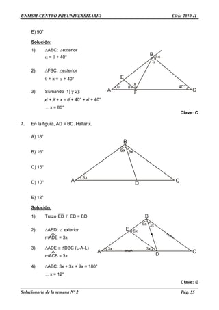 UNMSM-CENTRO PREUNIVERSITARIO Ciclo 2010-II
Solucionario de la semana Nº 2 Pág. 55
E) 90°
Solución:
1) ABC: exterior
 =  + 40°
2) FBC: exterior
 + x =  + 40°
3) Sumando 1) y 2):
 +  + x =  + 40° +  + 40°
 x = 80°
Clave: C
7. En la figura, AD = BC. Hallar x.
A) 18°
B) 16°
C) 15°
D) 10°
E) 12°
Solución:
1) Trazo ED / ED = BD
2) AED:  exterior
mADE = 3x
3) ADE  DBC (L-A-L)
mACB = 3x
4) ABC: 3x + 3x + 9x = 180°
 x = 12°
Clave: E
 