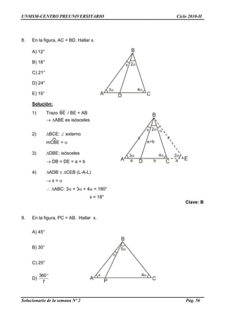 UNMSM-CENTRO PREUNIVERSITARIO Ciclo 2010-II
Solucionario de la semana Nº 2 Pág. 56
8. En la figura, AC = BD. Hallar x.
A) 12°
B) 18°
C) 21°
D) 24°
E) 15°
Solución:
1) Trazo BE / BE = AB
 ABE es isósceles
2) BCE:  externo
mCBE = 
3) DBE: isósceles
 DB = DE = a + b
4) ADB  CEB (L-A-L)
 x = 
 ABC: 3 + 3 + 4 = 180°
x = 18°
Clave: B
9. En la figura, PC = AB. Hallar x.
A) 45°
B) 30°
C) 25°
D)
7
360
 