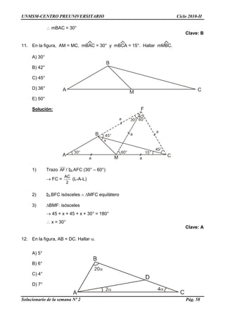 UNMSM-CENTRO PREUNIVERSITARIO Ciclo 2010-II
Solucionario de la semana Nº 2 Pág. 58
 mBAC = 30°
Clave: B
11. En la figura, AM = MC, mBAC = 30° y mBCA = 15°. Hallar mMBC.
A) 30°
B) 42°
C) 45°
D) 36°
E) 50°
Solución:
1) Trazo AF / AFC (30° – 60°)
 FC =
2
AC
(L-A-L)
2) BFC isósceles  MFC equilátero
3) BMF: isósceles
 45 + x + 45 + x + 30° = 180°
 x = 30°
Clave: A
12. En la figura, AB = DC. Hallar .
A) 5°
B) 6°
C) 4°
D) 7°
 