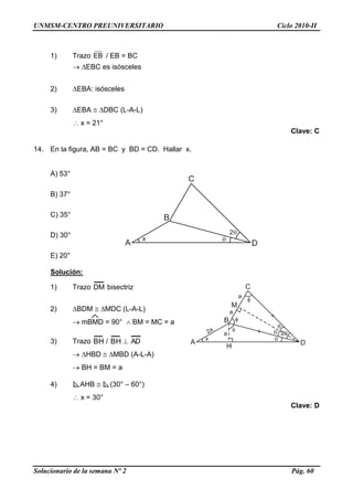 UNMSM-CENTRO PREUNIVERSITARIO Ciclo 2010-II
Solucionario de la semana Nº 2 Pág. 60
1) Trazo EB / EB = BC
 EBC es isósceles
2) EBA: isósceles
3) EBA  DBC (L-A-L)
 x = 21°
Clave: C
14. En la figura, AB = BC y BD = CD. Hallar x.
A) 53°
B) 37°
C) 35°
D) 30°
E) 20°
Solución:
1) Trazo DM bisectriz
2) BDM  MDC (L-A-L)
 mBMD = 90°  BM = MC = a
3) Trazo BH / BH  AD
 HBD  MBD (A-L-A)
 BH = BM = a
4) AHB  (30° – 60°)
 x = 30°
Clave: D
 