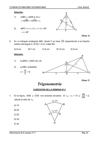 UNMSM-CENTRO PREUNIVERSITARIO Ciclo 2010-II
Solucionario de la semana Nº 2 Pág. 64
Solución:
1) DBC  AEB (L-A-L)
 mDBE = mDCB = 
2) BFC: x =  +    +  = 60°
 x = 60°
Clave: A
6. En un triángulo rectángulo ABC, desde C se traza CD perpendicular a la bisectriz
exterior del ángulo A. Si DC = 8 cm, hallar BD.
A) 6 cm B) 7 cm C) 8 cm D) 10 cm E) 9 cm
Solución:
1) MAD  ADC (A-L-A)
2) ABC: propiedad
x =
2
16
= 8
Clave: C
Trigonometría
EJERCICIOS DE LA SEMANA Nº 2
1. En la figura, AOB y COD son sectores circulares. Si L2 – L1 = 10 y
OD
OB
= 2,
calcule el valor de L2.
A) 15
B) 20
C) 25
D) 30
E) 35
 