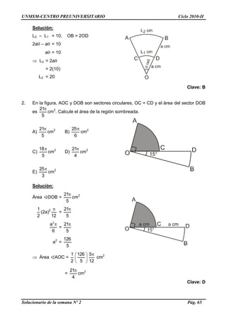 UNMSM-CENTRO PREUNIVERSITARIO Ciclo 2010-II
Solucionario de la semana Nº 2 Pág. 65
Solución:
L2 – L1 = 10, OB = 2OD
2a – a = 10
a = 10
 L2 = 2a
= 2(10)
L2 = 20
Clave: B
2. En la figura, AOC y DOB son sectores circulares, OC = CD y el área del sector DOB
es
5
21
cm2
. Calcule el área de la región sombreada.
A)
5
21
cm2
B)
6
25
cm2
C)
5
18
cm2
D)
4
21
cm2
E)
3
25
cm2
Solución:
Área DOB =
5
21
cm2
2
1
(2a)2
12

=
5
21
6
a2

=
5
21
a2
=
5
126
 Área AOC =
2
1






5
126
12
5
cm2
=
4
21
cm2
Clave: D
 