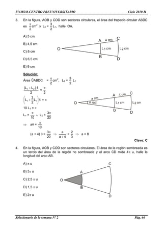 UNMSM-CENTRO PREUNIVERSITARIO Ciclo 2010-II
Solucionario de la semana Nº 2 Pág. 66
3. En la figura, AOB y COD son sectores circulares, el área del trapecio circular ABDC
es
2

cm2
y L2 =
2
3
L1, halle OA.
A) 5 cm
B) 4,5 cm
C) 8 cm
D) 6,5 cm
E) 9 cm
Solución:
Área ABDC =
2

cm2
, L2 =
2
3
L1
2
4)LL( 21 
=
2

4L
2
3
L 11 





 = 
10 L1 = 
L1 =
10

 L2 =
20
3
 a =
10

(a + 4)  =
20
3

4a
a

=
3
2
 a = 8
Clave: C
4. En la figura, AOB y COD son sectores circulares. El área de la región sombreada es
un tercio del área de la región no sombreada y el arco CD mide 4 u, halle la
longitud del arco AB.
A)  u
B) 3 u
C) 2,5  u
D) 1,5  u
E) 2 u
 