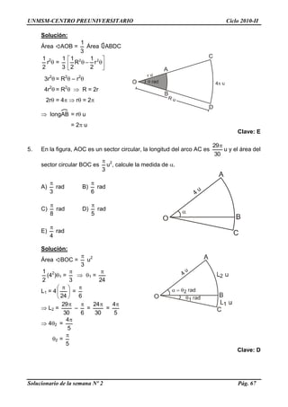UNMSM-CENTRO PREUNIVERSITARIO Ciclo 2010-II
Solucionario de la semana Nº 2 Pág. 67
Solución:
Área AOB =
3
1
Área ABDC
2
1
r2
 =
3
1






 22
r
2
1
R
2
1
3r2
 = R2
 – r2

4r2
 = R2
  R = 2r
2r = 4  r = 2
 longAB = r u
= 2 u
Clave: E
5. En la figura, AOC es un sector circular, la longitud del arco AC es
30
29
u y el área del
sector circular BOC es
3

u2
, calcule la medida de .
A)
3

rad B)
6

rad
C)
8

rad D)
5

rad
E)
4

rad
Solución:
Área BOC =
3

u2
2
1
(42
)1 =
3

 1 =
24

L1 = 4 




 
24
=
6

 L2 =
30
29
–
6

=
30
24
=
5
4
 42 =
5
4
2 =
5

Clave: D
 