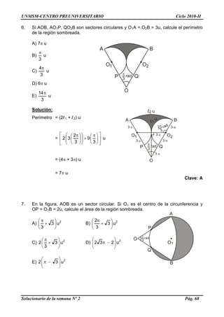 UNMSM-CENTRO PREUNIVERSITARIO Ciclo 2010-II
Solucionario de la semana Nº 2 Pág. 68
6. Si AOB, AO1P, QO2B son sectores circulares y O1A = O2B = 3u, calcule el perímetro
de la región sombreada.
A) 7 u
B)
3

u
C)
3
4
u
D) 6 u
E)
3
14
u
Solución:
Perímetro = (2l1 + l2) u
= 










 











 
3
9
3
2
32 u
= (4 + 3) u
= 7 u
Clave: A
7. En la figura, AOB es un sector circular. Si O1 es el centro de la circunferencia y
OP = O1B = 2u, calcule el área de la región sombreada.
A) 2
u3
3








B) 2
u3
3
2








C) 2
u3
3
2 







D) 2
u232 






E) 2
u32 






 
