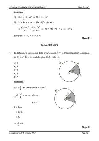UNMSM-CENTRO PREUNIVERSITARIO Ciclo 2010-II
Solucionario de la semana Nº 2 Pág. 71
Solución:
1) 25 =
2
1
(4 – x)r2
 50 = (4 – x)r2
2) 3x + 4= (4 – x)r  (3x + 4)2
= (4 – x)2
r2
 2
222
r)x4(
r)x4(
50
)4x3(




 9x2
+ 74x – 184 = 0  x = 2
Luego en 2) : 10 = 2r  r = 5
Clave: E
EVALUACIÓN Nº 2
1. En la figura, O es el centro de la circunferencia C y el área de la región sombreada
es 2 cm2
. Si L cm es la longitud de C, halle

L
.
A) 6
B) 4
C) 8
D) 9
E) 7
Solución:
50g

4

rad, Área AOB = 2 cm2
2
1
a2





 
4
= 2  a2
= 16
a = 4
L = 2 a
= 2(4)
= 8


L
= 8
Clave: C
 