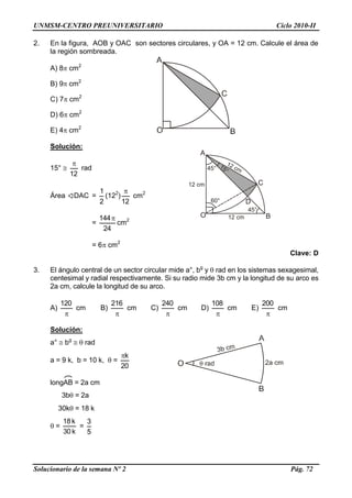 UNMSM-CENTRO PREUNIVERSITARIO Ciclo 2010-II
Solucionario de la semana Nº 2 Pág. 72
2. En la figura, AOB y OAC son sectores circulares, y OA = 12 cm. Calcule el área de
la región sombreada.
A) 8 cm2
B) 9 cm2
C) 7 cm2
D) 6 cm2
E) 4 cm2
Solución:
15° 
12

rad
Área DAC =
2
1
(122
)
12

cm2
=
24
144
cm2
= 6 cm2
Clave: D
3. El ángulo central de un sector circular mide a°, bg
y  rad en los sistemas sexagesimal,
centesimal y radial respectivamente. Si su radio mide 3b cm y la longitud de su arco es
2a cm, calcule la longitud de su arco.
A)

120
cm B)

216
cm C)

240
cm D)

108
cm E)

200
cm
Solución:
a°  bg
  rad
a = 9 k, b = 10 k,  =
20
k
longAB = 2a cm
3b = 2a
30k = 18 k
 =
k30
k18
=
5
3
O
A
C
B
12 cm
60°
45° 15°
12 cm
D
45°
12 cm
 