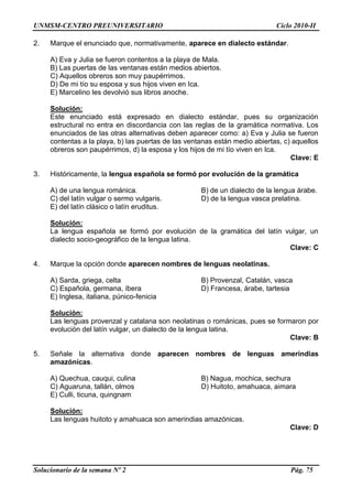 UNMSM-CENTRO PREUNIVERSITARIO Ciclo 2010-II
Solucionario de la semana Nº 2 Pág. 75
2. Marque el enunciado que, normativamente, aparece en dialecto estándar.
A) Eva y Julia se fueron contentos a la playa de Mala.
B) Las puertas de las ventanas están medios abiertos.
C) Aquellos obreros son muy paupérrimos.
D) De mi tío su esposa y sus hijos viven en Ica.
E) Marcelino les devolvió sus libros anoche.
Solución:
Este enunciado está expresado en dialecto estándar, pues su organización
estructural no entra en discordancia con las reglas de la gramática normativa. Los
enunciados de las otras alternativas deben aparecer como: a) Eva y Julia se fueron
contentas a la playa, b) las puertas de las ventanas están medio abiertas, c) aquellos
obreros son paupérrimos, d) la esposa y los hijos de mi tío viven en Ica.
Clave: E
3. Históricamente, la lengua española se formó por evolución de la gramática
A) de una lengua románica. B) de un dialecto de la lengua árabe.
C) del latín vulgar o sermo vulgaris. D) de la lengua vasca prelatina.
E) del latín clásico o latín eruditus.
Solución:
La lengua española se formó por evolución de la gramática del latín vulgar, un
dialecto socio-geográfico de la lengua latina.
Clave: C
4. Marque la opción donde aparecen nombres de lenguas neolatinas.
A) Sarda, griega, celta B) Provenzal, Catalán, vasca
C) Española, germana, íbera D) Francesa, árabe, tartesia
E) Inglesa, italiana, púnico-fenicia
Solución:
Las lenguas provenzal y catalana son neolatinas o románicas, pues se formaron por
evolución del latín vulgar, un dialecto de la lengua latina.
Clave: B
5. Señale la alternativa donde aparecen nombres de lenguas amerindias
amazónicas.
A) Quechua, cauqui, culina B) Nagua, mochica, sechura
C) Aguaruna, tallán, olmos D) Huitoto, amahuaca, aimara
E) Culli, ticuna, quingnam
Solución:
Las lenguas huitoto y amahuaca son amerindias amazónicas.
Clave: D
 