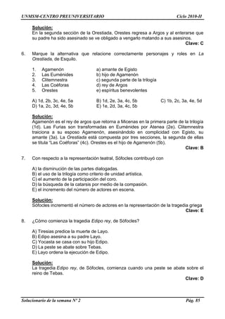 UNMSM-CENTRO PREUNIVERSITARIO Ciclo 2010-II
Solucionario de la semana Nº 2 Pág. 85
Solución:
En la segunda sección de la Orestiada, Orestes regresa a Argos y al enterarse que
su padre ha sido asesinado se ve obligado a vengarlo matando a sus asesinos.
Clave: C
6. Marque la alternativa que relacione correctamente personajes y roles en La
Orestiada, de Esquilo.
1. Agamenón a) amante de Egisto
2. Las Euménides b) hijo de Agamenón
3. Clitemnestra c) segunda parte de la trilogía
4. Las Coéforas d) rey de Argos
5. Orestes e) espíritus benevolentes
A) 1d, 2b, 3c, 4e, 5a B) 1d, 2e, 3a, 4c, 5b C) 1b, 2c, 3a, 4e, 5d
D) 1a, 2c, 3d, 4e, 5b E) 1e, 2d, 3a, 4c, 5b
Solución:
Agamenón es el rey de argos que retorna a Micenas en la primera parte de la trilogía
(1d). Las Furias son transformadas en Euménides por Atenea (2e). Clitemnestra
traiciona a su esposo Agamenón, asesinándolo en complicidad con Egisto, su
amante (3a). La Orestiada está compuesta por tres secciones, la segunda de ellas
se titula “Las Coéforas” (4c). Orestes es el hijo de Agamenón (5b).
Clave: B
7. Con respecto a la representación teatral, Sófocles contribuyó con
A) la disminución de las partes dialogadas.
B) el uso de la trilogía como criterio de unidad artística.
C) el aumento de la participación del coro.
D) la búsqueda de la catarsis por medio de la compasión.
E) el incremento del número de actores en escena.
Solución:
Sófocles incrementó el número de actores en la representación de la tragedia griega
Clave: E
8. ¿Cómo comienza la tragedia Edipo rey, de Sófocles?
A) Tiresias predice la muerte de Layo.
B) Edipo asesina a su padre Layo.
C) Yocasta se casa con su hijo Edipo.
D) La peste se abate sobre Tebas.
E) Layo ordena la ejecución de Edipo.
Solución:
La tragedia Edipo rey, de Sófocles, comienza cuando una peste se abate sobre el
reino de Tebas.
Clave: D
 
