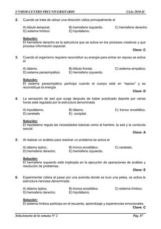 UNMSM-CENTRO PREUNIVERSITARIO Ciclo 2010-II
Solucionario de la semana Nº 2 Pág. 87
2. Cuando se trata de ubicar una dirección utiliza principalmente el
A) lóbulo temporal. B) hemisferio izquierdo. C) hemisferio derecho
D) sistema límbico E) hipotálamo.
Solución:
El hemisferio derecho es la estructura que se activa en los procesos creativos y que
procesa información espacial.
Clave: C
3. Cuando el organismo requiere reconstituir su energía para entrar en reposo se activa
el
A) tálamo. B) lóbulo frontal. C) sistema simpático.
D) sistema parasimpático. E) hemisferio izquierdo.
Solución:
El sistema parasimpático participa cuando el cuerpo está en “reposo” y se
reconstituye la energía.
Clave: D
4. La sensación de sed que surge después de haber practicado deporte por varias
horas está regulada por la estructura denominada
A) hipotálamo. B) tálamo. C) tronco encefálico.
D) cerebelo E) occipital.
Solución:
El hipotálamo regula las necesidades básicas como el hambre, la sed y la conducta
sexual.
Clave: A
5. Al realizar un análisis para resolver un problema se activa el
A) tálamo óptico. B) tronco encefálico. C) cerebelo.
D) hemisferio derecho. E) hemisferio izquierdo.
Solución:
El hemisferio izquierdo está implicado en la ejecución de operaciones de análisis y
resolución de problemas.
Clave: E
6. Experimentar cólera al pasar por una avenida donde se tuvo una pelea, se activa la
estructura nerviosa denominada
A) tálamo óptico. B) tronco encefálico. C) sistema límbico.
D) hemisferio derecho. E) hipotálamo.
Solución:
El sistema límbico participa en el recuerdo, aprendizaje y experiencias emocionales.
Clave: C
 