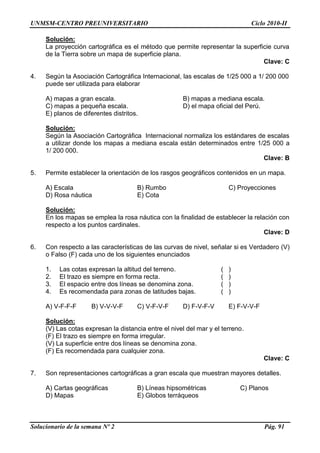 UNMSM-CENTRO PREUNIVERSITARIO Ciclo 2010-II
Solucionario de la semana Nº 2 Pág. 91
Solución:
La proyección cartográfica es el método que permite representar la superficie curva
de la Tierra sobre un mapa de superficie plana.
Clave: C
4. Según la Asociación Cartográfica Internacional, las escalas de 1/25 000 a 1/ 200 000
puede ser utilizada para elaborar
A) mapas a gran escala. B) mapas a mediana escala.
C) mapas a pequeña escala. D) el mapa oficial del Perú.
E) planos de diferentes distritos.
Solución:
Según la Asociación Cartográfica Internacional normaliza los estándares de escalas
a utilizar donde los mapas a mediana escala están determinados entre 1/25 000 a
1/ 200 000.
Clave: B
5. Permite establecer la orientación de los rasgos geográficos contenidos en un mapa.
A) Escala B) Rumbo C) Proyecciones
D) Rosa náutica E) Cota
Solución:
En los mapas se emplea la rosa náutica con la finalidad de establecer la relación con
respecto a los puntos cardinales.
Clave: D
6. Con respecto a las características de las curvas de nivel, señalar si es Verdadero (V)
o Falso (F) cada uno de los siguientes enunciados
1. Las cotas expresan la altitud del terreno. ( )
2. El trazo es siempre en forma recta. ( )
3. El espacio entre dos líneas se denomina zona. ( )
4. Es recomendada para zonas de latitudes bajas. ( )
A) V-F-F-F B) V-V-V-F C) V-F-V-F D) F-V-F-V E) F-V-V-F
Solución:
(V) Las cotas expresan la distancia entre el nivel del mar y el terreno.
(F) El trazo es siempre en forma irregular.
(V) La superficie entre dos líneas se denomina zona.
(F) Es recomendada para cualquier zona.
Clave: C
7. Son representaciones cartográficas a gran escala que muestran mayores detalles.
A) Cartas geográficas B) Líneas hipsométricas C) Planos
D) Mapas E) Globos terráqueos
 