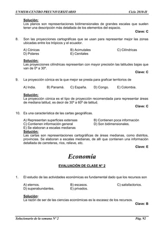 UNMSM-CENTRO PREUNIVERSITARIO Ciclo 2010-II
Solucionario de la semana Nº 2 Pág. 92
Solución:
Los planos son representaciones bidimensionales de grandes escalas que suelen
tener una descripción más detallada de los elementos del espacio.
Clave: C
8. Son las proyecciones cartográficas que se usan para representar mejor las zonas
ubicadas entre los trópicos y el ecuador.
A) Cónicas B) Acimutales C) Cilíndricas
D) Polares E) Cenitales
Solución:
Las proyecciones cilíndricas representan con mayor precisión las latitudes bajas que
van de 0º a 30º.
Clave: C
9. La proyección cónica es la que mejor se presta para graficar territorios de
A) India. B) Panamá. C) España. D) Congo. E) Colombia.
Solución:
La proyección cónica es el tipo de proyección recomendada para representar áreas
de mediana latitud, es decir de 30º a 60º de latitud.
Clave: C
10. Es una característica de las cartas geográficas.
A) Representan superficies extensas B) Contienen poca información
C) Contienen información general D) Son bidimensionales.
E) Se elaboran a escalas medianas
Solución:
Las cartas son representaciones cartográficas de áreas medianas, como distritos,
provincias. Se elaboran a escalas medianas, de allí que contienen una información
detallada de carreteras, ríos, relieve, etc.
Clave: E
Economía
EVALUACIÓN DE CLASE N° 2
1. El estudio de las actividades económicas es fundamental dado que los recursos son
A) eternos. B) escasos. C) satisfactorios.
D) superabundantes. E) privados.
Solución:
La razón de ser de las ciencias económicas es la escasez de los recursos.
Clave: B
 