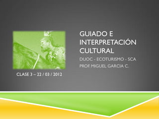 GUIADO E
                           INTERPRETACIÓN
                           CULTURAL
                           DUOC - ECOTURISMO - SCA
                           PROF. MIGUEL GARCIA C.
CLASE 3 – 22 / 03 / 2012
 