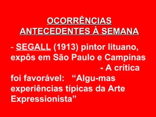 OCORRÊNCIAS
  ANTECEDENTES À SEMANA
- SEGALL (1913) pintor lituano,
expôs em São Paulo e Campinas
                      - A crítica
foi favorável: “Algu-mas
experiências típicas da Arte
Expressionista”
 