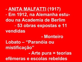 - ANITA MALFATTI (1917)
- Em 1912, na Alemanha estu-
dou na Academia de Berlim
    - 53 obras expostas e 11
vendidas
                  - Monteiro
Lobato – “Paranóia ou
mistificação”
           - Arte pura = teorias
efêmeras e escolas rebeldes
 